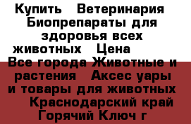 Купить : Ветеринария. Биопрепараты для здоровья всех животных › Цена ­ 100 - Все города Животные и растения » Аксесcуары и товары для животных   . Краснодарский край,Горячий Ключ г.